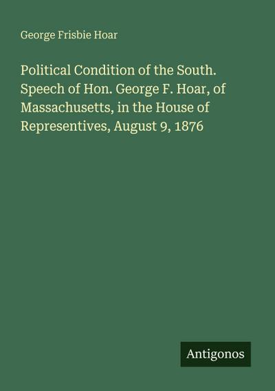 Political Condition of the South. Speech of Hon. George F. Hoar, of Massachusetts, in the House of Representives, August 9, 1876