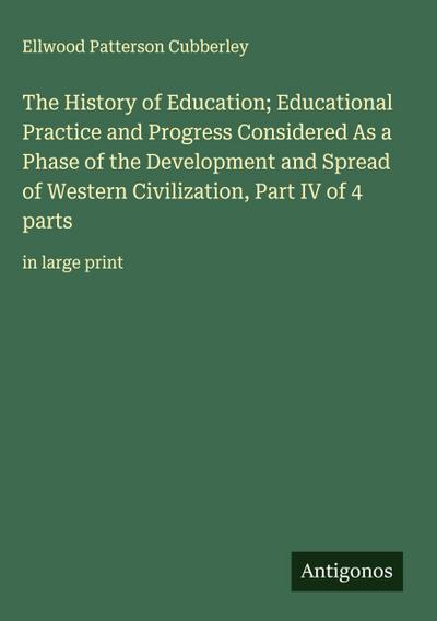The History of Education; Educational Practice and Progress Considered As a Phase of the Development and Spread of Western Civilization, Part IV of 4 parts