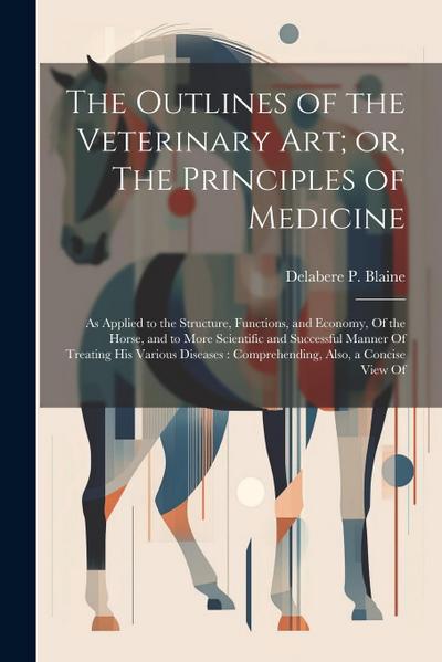 The Outlines of the Veterinary art; or, The Principles of Medicine: As Applied to the Structure, Functions, and Economy, Of the Horse, and to More Sci