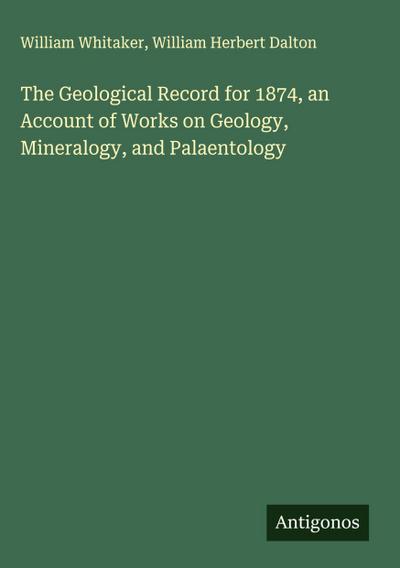 The Geological Record for 1874, an Account of Works on Geology, Mineralogy, and Palaentology