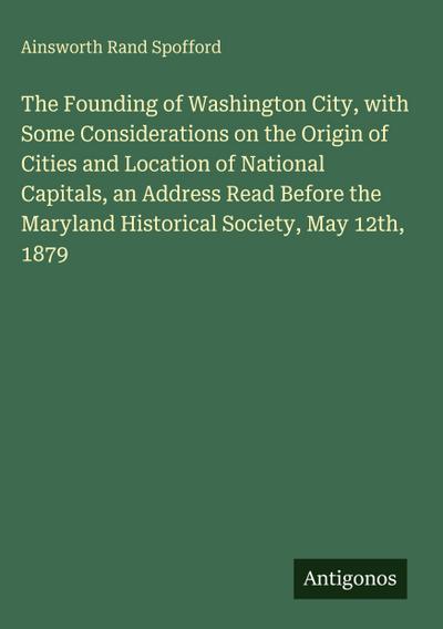 The Founding of Washington City, with Some Considerations on the Origin of Cities and Location of National Capitals, an Address Read Before the Maryland Historical Society, May 12th, 1879
