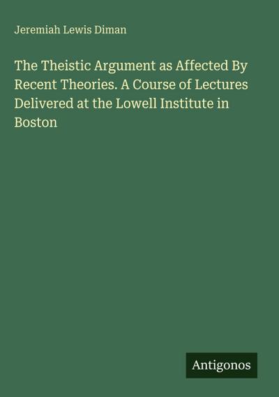 The Theistic Argument as Affected By Recent Theories. A Course of Lectures Delivered at the Lowell Institute in Boston