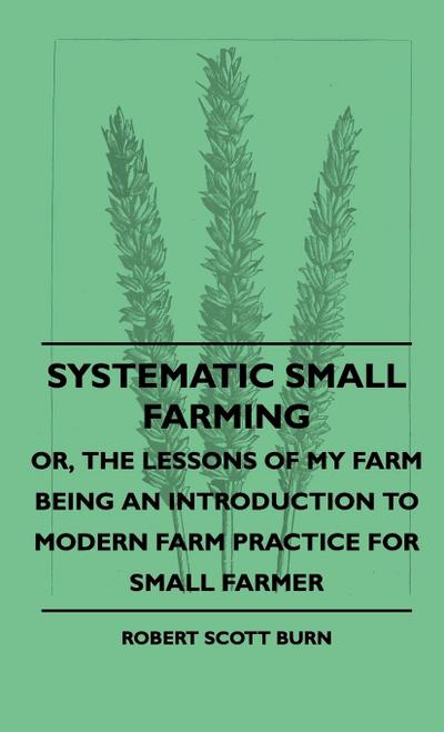Systematic Small Farming - Or, The Lessons Of My Farm Being An Introduction To Modern Farm Practice For Small Farmer