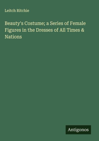 Beauty’s Costume; a Series of Female Figures in the Dresses of All Times & Nations