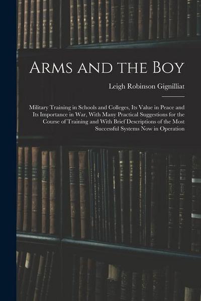 Arms and the boy; Military Training in Schools and Colleges, its Value in Peace and its Importance in war, With Many Practical Suggestions for the Course of Training and With Brief Descriptions of the Most Successful Systems now in Operation