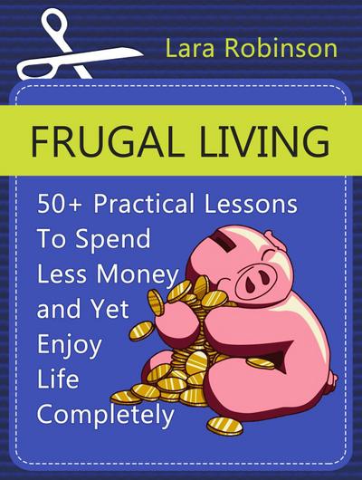 Frugal Living: 50+ Practical Lessons To Spend Less Money and Yet Enjoy Life Completely