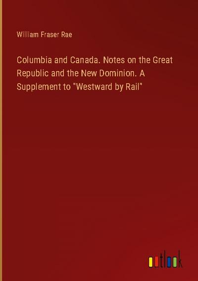 Columbia and Canada. Notes on the Great Republic and the New Dominion. A Supplement to "Westward by Rail"
