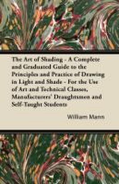 The Art of Shading - A Complete and Graduated Guide to the Principles and Practice of Drawing in Light and Shade - For the Use of Art and Technical Classes, Manufacturers’ Draughtsmen and Self-Taught Students