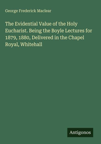 The Evidential Value of the Holy Eucharist. Being the Boyle Lectures for 1879, 1880, Delivered in the Chapel Royal, Whitehall