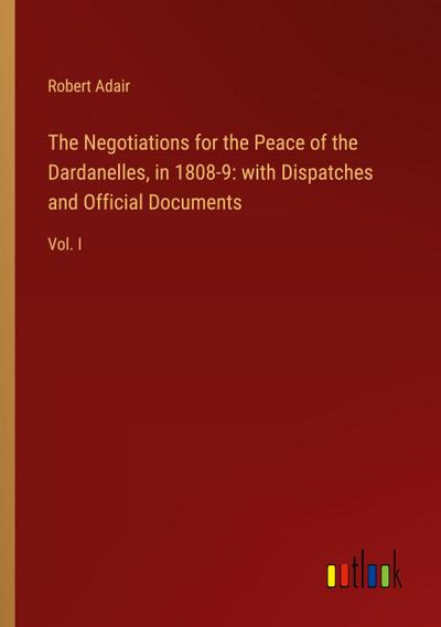 The Negotiations for the Peace of the Dardanelles, in 1808-9: with Dispatches and Official Documents