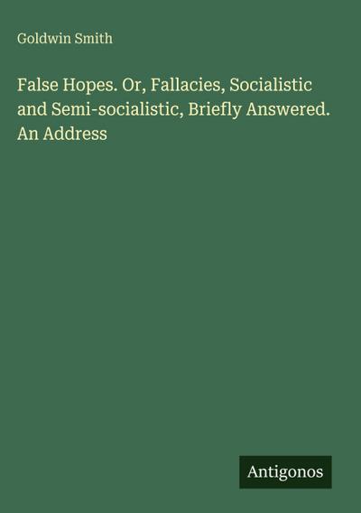 False Hopes. Or, Fallacies, Socialistic and Semi-socialistic, Briefly Answered. An Address