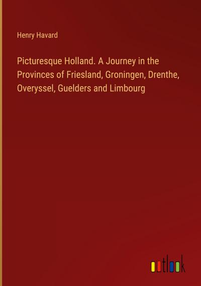 Picturesque Holland. A Journey in the Provinces of Friesland, Groningen, Drenthe, Overyssel, Guelders and Limbourg