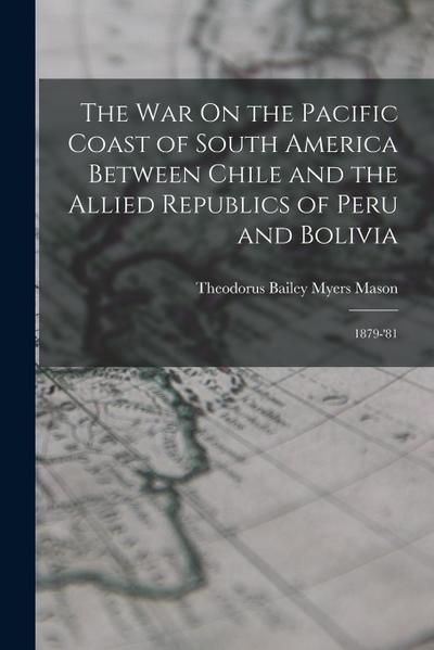 The War On the Pacific Coast of South America Between Chile and the Allied Republics of Peru and Bolivia: 1879-’81