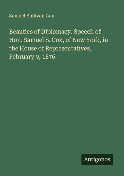 Beauties of Diplomacy. Speech of Hon. Samuel S. Cox, of New York, in the House of Representatives, February 9, 1876