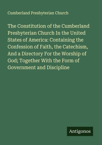 The Constitution of the Cumberland Presbyterian Church In the United States of America: Containing the Confession of Faith, the Catechism, And a Directory For the Worship of God; Together With the Form of Government and Discipline