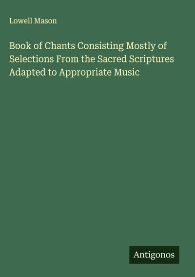 Book of Chants Consisting Mostly of Selections From the Sacred Scriptures Adapted to Appropriate Music