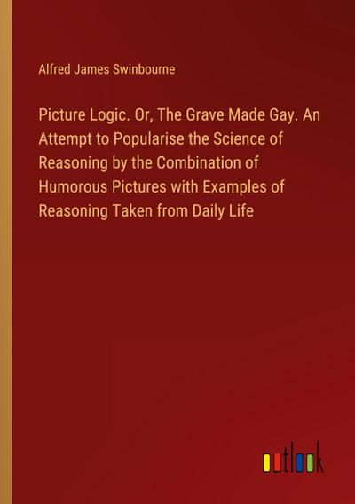 Picture Logic. Or, The Grave Made Gay. An Attempt to Popularise the Science of Reasoning by the Combination of Humorous Pictures with Examples of Reasoning Taken from Daily Life