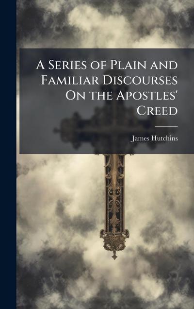 A Series of Plain and Familiar Discourses On the Apostles’ Creed
