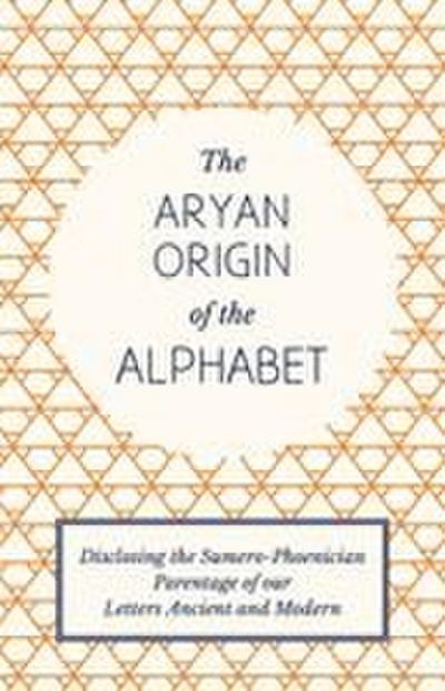 The Aryan Origin of the Alphabet - Disclosing the Sumero-Phoenician Parentage of Our Letters Ancient and Modern