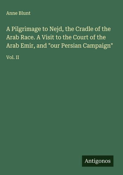 A Pilgrimage to Nejd, the Cradle of the Arab Race. A Visit to the Court of the Arab Emir, and "our Persian Campaign"