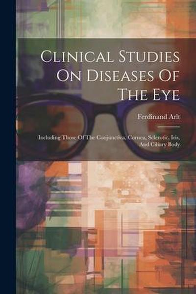 Clinical Studies On Diseases Of The Eye: Including Those Of The Conjunctiva, Cornea, Sclerotic, Iris, And Ciliary Body