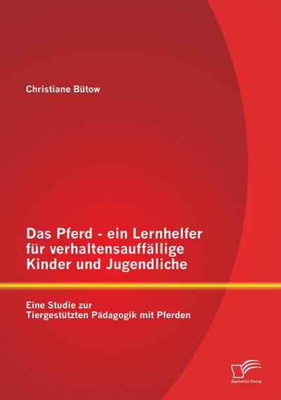 Das Pferd - ein Lernhelfer für verhaltensauffällige Kinder und Jugendliche: Eine Studie zur Tiergestützten Pädagogik mit Pferden