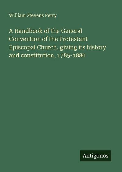A Handbook of the General Convention of the Protestant Episcopal Church, giving its history and constitution, 1785-1880