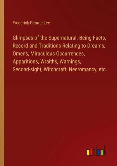 Glimpses of the Supernatural. Being Facts, Record and Traditions Relating to Dreams, Omens, Miraculous Occurrences, Apparitions, Wraiths, Warnings, Second-sight, Witchcraft, Necromancy, etc.