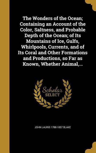 The Wonders of the Ocean; Containing an Account of the Color, Saltness, and Probable Depth of the Ocean; of Its Mountains of Ice, Gulfs, Whirlpools, Currents, and of Its Coral and Other Formations and Productions, so Far as Known, Whether Animal, ...