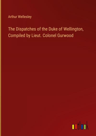 The Dispatches of the Duke of Wellington, Compiled by Lieut. Colonel Gurwood