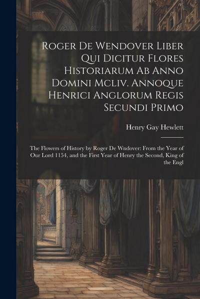 Roger De Wendover Liber Qui Dicitur Flores Historiarum Ab Anno Domini Mcliv. Annoque Henrici Anglorum Regis Secundi Primo: The Flowers of History by R