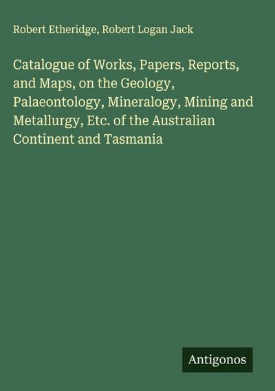 Catalogue of Works, Papers, Reports, and Maps, on the Geology, Palaeontology, Mineralogy, Mining and Metallurgy, Etc. of the Australian Continent and Tasmania
