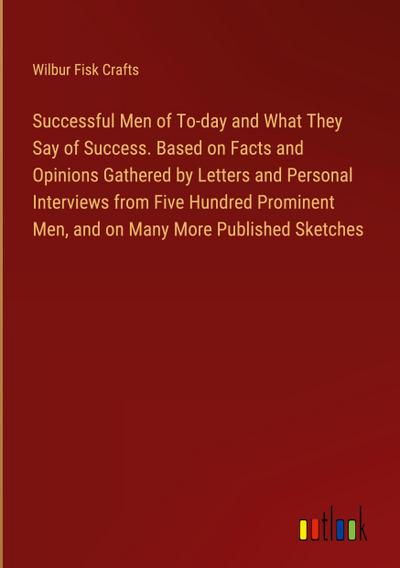 Successful Men of To-day and What They Say of Success. Based on Facts and Opinions Gathered by Letters and Personal Interviews from Five Hundred Prominent Men, and on Many More Published Sketches