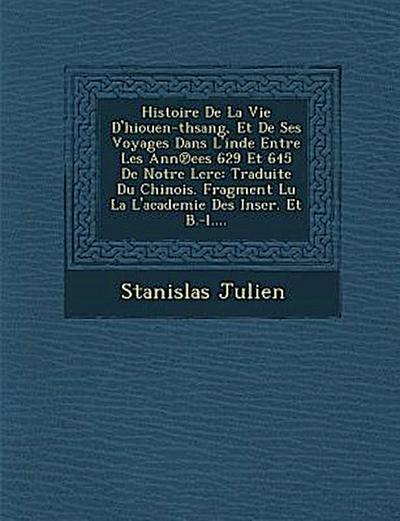 Histoire de La Vie D’Hiouen-Thsang, Et de Ses Voyages Dans L’Inde Entre Les Ann Ees 629 Et 645 de Notre Lere: Traduite Du Chinois. Fragment Lu La L’Ac