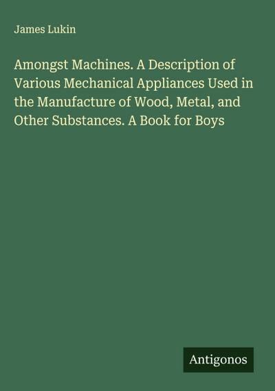 Amongst Machines. A Description of Various Mechanical Appliances Used in the Manufacture of Wood, Metal, and Other Substances. A Book for Boys