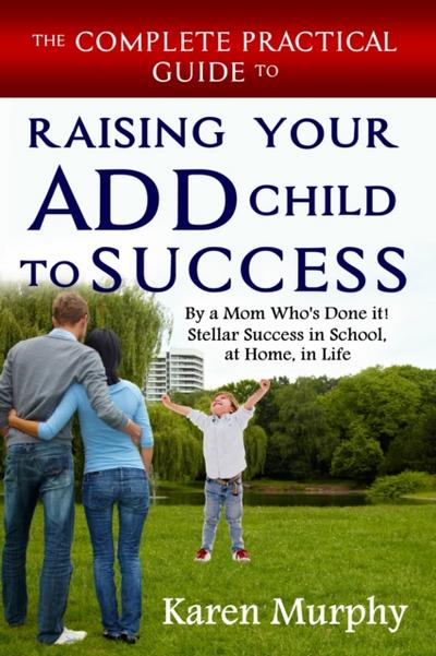 Complete Practical Guide to Raising Your ADD Child to Success by a Mom Who’s Done it! Stellar Success in School, at Home, in Life