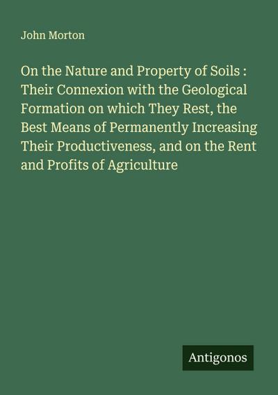 On the Nature and Property of Soils : Their Connexion with the Geological Formation on which They Rest, the Best Means of Permanently Increasing Their Productiveness, and on the Rent and Profits of Agriculture