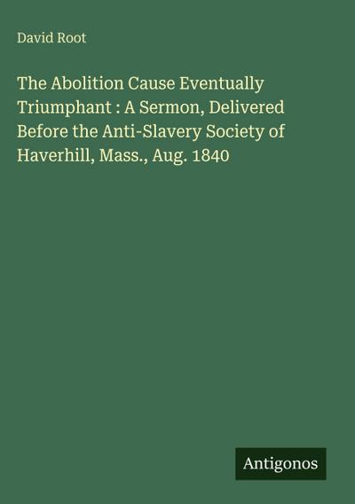 The Abolition Cause Eventually Triumphant : A Sermon, Delivered Before the Anti-Slavery Society of Haverhill, Mass., Aug. 1840
