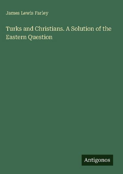 Turks and Christians. A Solution of the Eastern Question