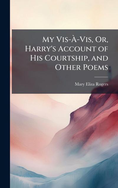 My Vis-Ã&#128;-Vis, Or, Harry’s Account of His Courtship, and Other Poems