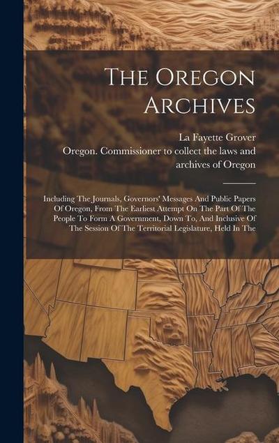 The Oregon Archives: Including The Journals, Governors’ Messages And Public Papers Of Oregon, From The Earliest Attempt On The Part Of The