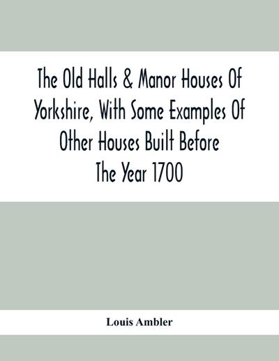The Old Halls & Manor Houses Of Yorkshire, With Some Examples Of Other Houses Built Before The Year 1700