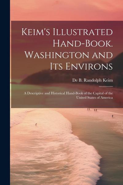 Keim’s Illustrated Hand-book. Washington and its Environs: A Descriptive and Historical Hand-book of the Capital of the United States of America