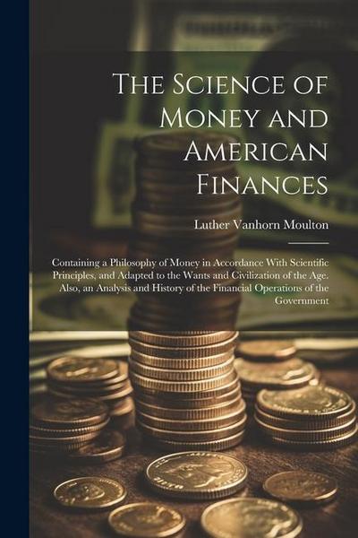 The Science of Money and American Finances: Containing a Philosophy of Money in Accordance With Scientific Principles, and Adapted to the Wants and Ci