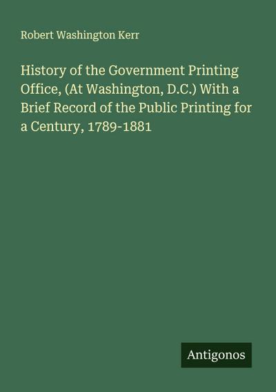 History of the Government Printing Office, (At Washington, D.C.) With a Brief Record of the Public Printing for a Century, 1789-1881