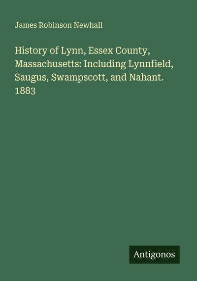 History of Lynn, Essex County, Massachusetts: Including Lynnfield, Saugus, Swampscott, and Nahant. 1883