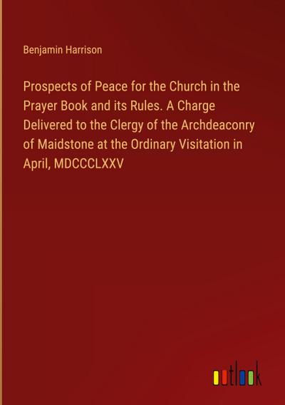Prospects of Peace for the Church in the Prayer Book and its Rules. A Charge Delivered to the Clergy of the Archdeaconry of Maidstone at the Ordinary Visitation in April, MDCCCLXXV