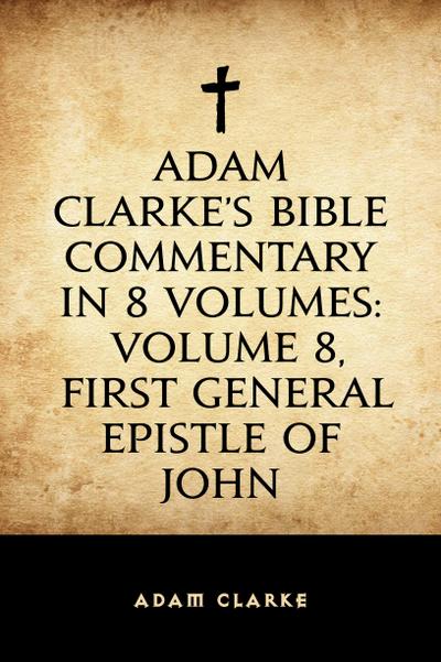 Adam Clarke’s Bible Commentary in 8 Volumes: Volume 8, First General Epistle of John