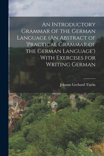 An Introductory Grammar of the German Language (An Abstract of ’practical Grammar of the German Language’) With Exercises for Writing German