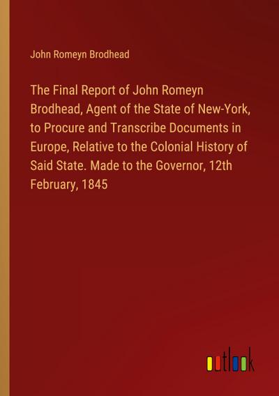 The Final Report of John Romeyn Brodhead, Agent of the State of New-York, to Procure and Transcribe Documents in Europe, Relative to the Colonial History of Said State. Made to the Governor, 12th February, 1845